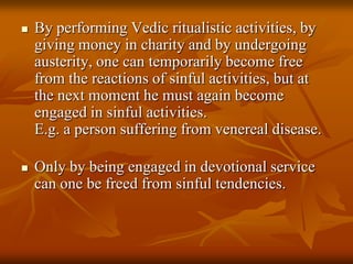 By performing Vedic ritualistic activities, by giving money in charity and by undergoing austerity, one can temporarily become free from the reactions of sinful activities, but at the next moment he must again become engaged in sinful activities. E.g. a person suffering from venereal disease.Only by being engaged in devotional service can one be freed from sinful tendencies.