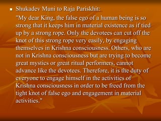 Shukadev Muni to Raja Pariskhit:	"My dear King, the false ego of a human being is so strong that it keeps him in material existence as if tied up by a strong rope. Only the devotees can cut off the knot of this strong rope very easily, by engaging themselves in Krishna consciousness. Others, who are not in Krishna consciousness but are trying to become great mystics or great ritual performers, cannot advance like the devotees. Therefore, it is the duty of everyone to engage himself in the activities of Krishna consciousness in order to be freed from the tight knot of false ego and engagement in material activities."