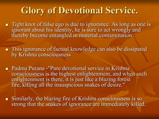 Glory of Devotional Service.Tight knot of false ego is due to ignorance. As long as one is ignorant about his identity, he is sure to act wrongly and thereby become entangled in material contamination. This ignorance of factual knowledge can also be dissipated by Krishna consciousnessPadmaPurana -"Pure devotional service in Krishna consciousness is the highest enlightenment, and when such enlightenment is there, it is just like a blazing forest fire, killing all the inauspicious snakes of desire." Similarly, the blazing fire of Krishna consciousness is so strong that the snakes of ignorance are immediately killed.