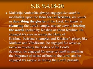 S.B. 9.4.18-20MahäräjaAmbaréña always engaged his mind in meditating upon the lotus feet of Krishna, his words in describing the glories of the Lord, his hands in cleansing the Lord's temple, and his ears in hearing the words spoken by Krishna or about Krishna. He engaged his eyes in seeing the Deity of Krishna,  Krishna 's temples and Krishna 's places like Mathurä and Våndävana, he engaged his sense of touch in touching the bodies of the Lord's devotees, he engaged his sense of smell in smelling the fragrance of tulasé offered to the Lord, and he engaged his tongue in tasting the Lord's prasäda.