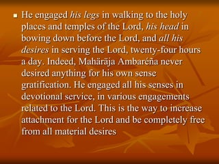 He engaged his legs in walking to the holy places and temples of the Lord, his head in bowing down before the Lord, and all his desires in serving the Lord, twenty-four hours a day. Indeed, MahäräjaAmbaréña never desired anything for his own sense gratification. He engaged all his senses in devotional service, in various engagements related to the Lord. This is the way to increase attachment for the Lord and be completely free from all material desires
