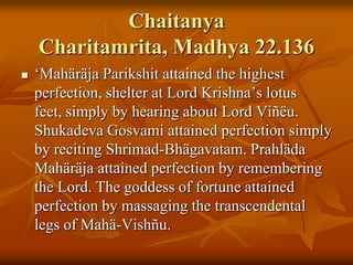 ChaitanyaCharitamrita, Madhya 22.136‘MahäräjaParikshit attained the highest perfection, shelter at Lord Krishna’s lotus feet, simply by hearing about Lord Viñëu. ShukadevaGosvami attained perfection simply by reciting Shrimad-Bhägavatam. PrahlädaMahäräja attained perfection by remembering the Lord. The goddess of fortune attained perfection by massaging the transcendental legs of Mahä-Vishñu. 