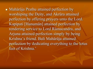 MahäräjaPrathu attained perfection by worshiping the Deity, and Akrüra attained perfection by offering prayers unto the Lord. Kapipati [Hanumän] attained perfection by rendering service to Lord Rämacandra, and Arjuna attained perfection simply by being Krishna’s friend. Bali Mahäräja attained perfection by dedicating everything to the lotus feet of Krishna.’