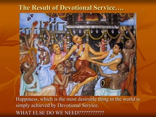 The Result of Devotional Service….Happiness, which is the most desirable thing in the world is simply achieved by Devotional Service. WHAT ELSE DO WE NEED???????????