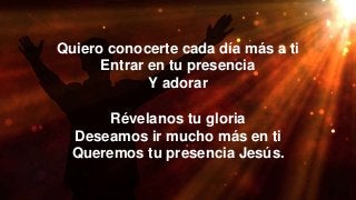 Quiero conocerte cada día más a ti
Entrar en tu presencia
Y adorar
Révelanos tu gloria
Deseamos ir mucho más en ti
Queremos tu presencia Jesús.
 