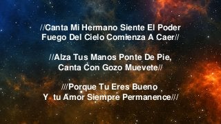 //Canta Mi Hermano Siente El Poder
Fuego Del Cielo Comienza A Caer//
//Alza Tus Manos Ponte De Pie,
Canta Con Gozo Muevete//
///Porque Tu Eres Bueno
Y tu Amor Siempre Permanence///
 