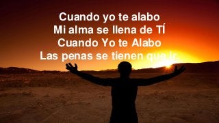 Cuando yo te alabo
Mi alma se llena de TÍ
Cuando Yo te Alabo
Las penas se tienen que ir.
 