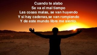 Cuando te alabo
Se va el mal tiempo
Las cosas malas, se van huyendo
Y si hay cadenas,se van rompiendo
Y de este mundo libre me siento.
 