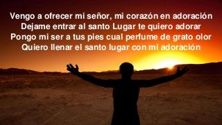 Vengo a ofrecer mi señor, mi corazón en adoración
Dejame entrar al santo Lugar te quiero adorar
Pongo mi ser a tus pies cual perfume de grato olor
Quiero llenar el santo lugar con mi adoración
 