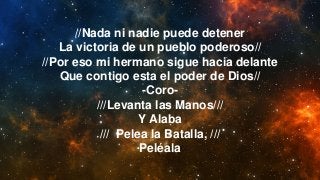 //Nada ni nadie puede detener
La victoria de un pueblo poderoso//
//Por eso mi hermano sigue hacia delante
Que contigo esta el poder de Dios//
-Coro-
///Levanta las Manos///
Y Alaba
/// Pelea la Batalla, ///
Peléala
 