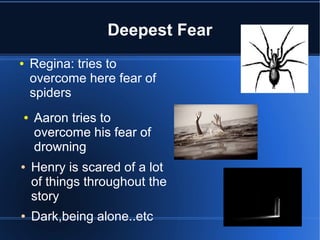 Deepest Fear
●   Regina: tries to
    overcome here fear of
    spiders
●   Aaron tries to
    overcome his fear of
    drowning
●   Henry is scared of a lot
    of things throughout the
    story
●   Dark,being alone..etc
 