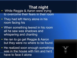 That night
●    While Reggie & Aaron were trying
    to overcome their fears in their room
●   They had left Henry alone in his
    room facing his
●   When something leered in his room
    all he saw was shadows and
    whispering and chanting
●   He ran to go get Reggie & Aaron
    but they were no where to be found.
●   He realized soon enough something
    was in the house with him and he'd
    have to face it alone
 