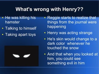 What's wrong with Henry??
●   He was killing his   ●   Reggie starts to realize that
    hamster                  things from the journal were
●   Talking to himself       happening
●   Taking apart toys
                         ●   Henry was acting strange
                         ●   He's skin would change to a
                             dark color whenever he
                             touched the snow
                         ●   And that when you looked at
                             him, you could see
                             something evil in him
 