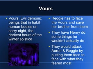 Vours
●   Vours: Evil demonic    ●   Reggie has to face
    beings that in habit       the Vours and save
    human bodies on            her brother from them
    sorry night, the       ●   They have Henry do
    darkest hours of the       some things he
    winter solstice            wouldn’t actually do
                           ●   They would attack
                               Aaron & Reggie by
                               putting them face to
                               face with what they
                               feared most
 