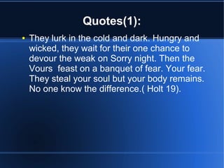 Quotes(1):
●   They lurk in the cold and dark. Hungry and
    wicked, they wait for their one chance to
    devour the weak on Sorry night. Then the
    Vours feast on a banquet of fear. Your fear.
    They steal your soul but your body remains.
    No one know the difference.( Holt 19).
 