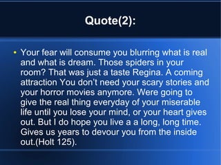 Quote(2):

●   Your fear will consume you blurring what is real
    and what is dream. Those spiders in your
    room? That was just a taste Regina. A coming
    attraction You don’t need your scary stories and
    your horror movies anymore. Were going to
    give the real thing everyday of your miserable
    life until you lose your mind, or your heart gives
    out. But I do hope you live a a long, long time.
    Gives us years to devour you from the inside
    out.(Holt 125).
 