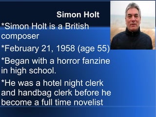 Simon Holt
*Simon Holt is a British
composer
*February 21, 1958 (age 55)
*Began with a horror fanzine
in high school.
*He was a hotel night clerk
and handbag clerk before he
become a full time novelist
 