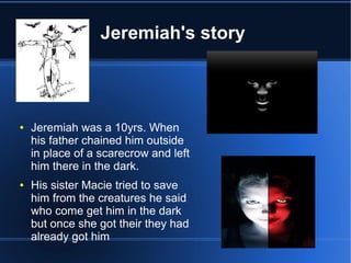Jeremiah's story



●   Jeremiah was a 10yrs. When
    his father chained him outside
    in place of a scarecrow and left
    him there in the dark.
●   His sister Macie tried to save
    him from the creatures he said
    who come get him in the dark
    but once she got their they had
    already got him
 