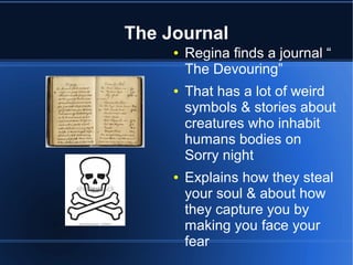 The Journal
     ●   Regina finds a journal “
         The Devouring”
     ●   That has a lot of weird
         symbols & stories about
         creatures who inhabit
         humans bodies on
         Sorry night
     ●   Explains how they steal
         your soul & about how
         they capture you by
         making you face your
         fear
 