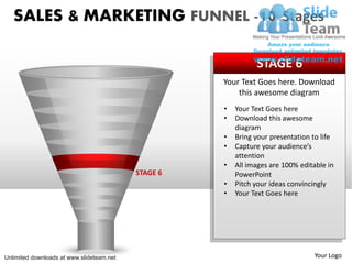 SALES & MARKETING FUNNEL -10 Stages

                                                               STAGE 6
                                                     Your Text Goes here. Download
                                                         this awesome diagram
                                                     •   Your Text Goes here
                                                     •   Download this awesome
                                                         diagram
                                                     •   Bring your presentation to life
                                                     •   Capture your audience’s
                                                         attention
                                                     •   All images are 100% editable in
                                           STAGE 6       PowerPoint
                                                     •   Pitch your ideas convincingly
                                                     •   Your Text Goes here




Unlimited downloads at www.slideteam.net                                         Your Logo
 