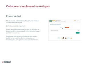 Collaborer simplement en 6 étapes
Évaluer un deal
À la fin du deal, le demandeur a l’opportunité d’évaluer
la compétence de l’expert.
Ce feedback est très important :
Pour le demandeur qui donne son avis sur la qualité du
service rendu et remercie par la même occasion l’expert
qui lui a rendu service.
Pour l’expert qui reçoit une évaluation directe de la
qualité de son expertise. Cette reconnaissance
l’encouragera à partager à nouveau ses compétences.
 