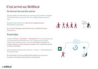 C’est arrivé sur SkillDeal
Se former les uns les autres
Thomas publie une demande pour une heure de formation en Design
Thinking pendant la pause de midi. Son collègue Diego accepte le
deal…
Quelques heures plus tard, 4 personnes supplémentaires
demandent à y participer.
En un deal, 5 employés ont été formés à un coût défiant toute
concurrence…
S’entraider
Catherine (54 ans — Bruxelles — francophone) ne s’en sortait pas avec
un fichier Excel qu’elle devait livrer. Ses connaissances en Excel
n’étaient pas suffisantes pour y parvenir. Plutôt que de perdre un
temps précieux à trouver seule une solution, elle a simplement publié
un deal sur SkillDeal.
Après quelques minutes, Geert (26 ans — Anvers — néerlandophone)
accepte de l’aider.
En 45 minutes, il a livré un fichier Excel parfait (avec toutes les
fonctions et formules dont Catherine avait besoin).
 