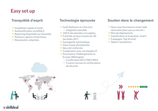 Tranquillité d’esprit
Installation rapide et facile.
Authentification via SAML2.
Reporting disponible sur demande.
Plusieurs options d’interfaces.
Nouveautés comprises. 
Technologie éprouvée
SaaS (Software as a Service)
✓ intégration possible
100 % des données encryptées.
Contrôle serveurs toutes les 30
secondes 24/7.
Sauvegarde automatique.
Haut niveau d'évolutivité.
Sécurité renforcée.
Coopération avec vos équipes IT.
Fournisseur d'hébergement en
Europe (Allemagne) :
✓ Certification ISO 27001/9001.
✓ 9 autres normes et certifications
de sécurité.
Soutien dans le changement
Nous vous fournissons toute l’aide
nécessaire pour que ça marche !
Plan de déploiement.
Gamification et évaluation ‘smart’.
Campagne ‘Top of mind’.
‘Admin’ newsletters.
Easy set up
 
