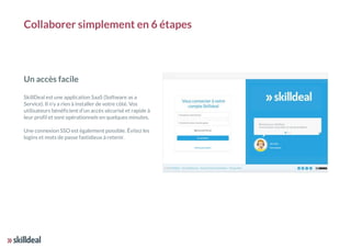 Collaborer simplement en 6 étapes
Un accès facile
SkillDeal est une application SaaS (Software as a
Service). Il n’y a rien à installer de votre côté. Vos
utilisateurs bénéficient d’un accès sécurisé et rapide à
leur profil et sont opérationnels en quelques minutes.
Une connexion SSO est également possible. Évitez les
logins et mots de passe fastidieux à retenir.
 