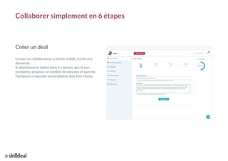 Créer un deal
Lorsqu'un collaborateur a besoin d'aide, il crée une
demande.
Il sélectionne le talent dont il a besoin, décrit son
problème, propose un nombre de minutes et spécifie
l’échéance à laquelle son problème doit être résolu.
Collaborer simplement en 6 étapes
 