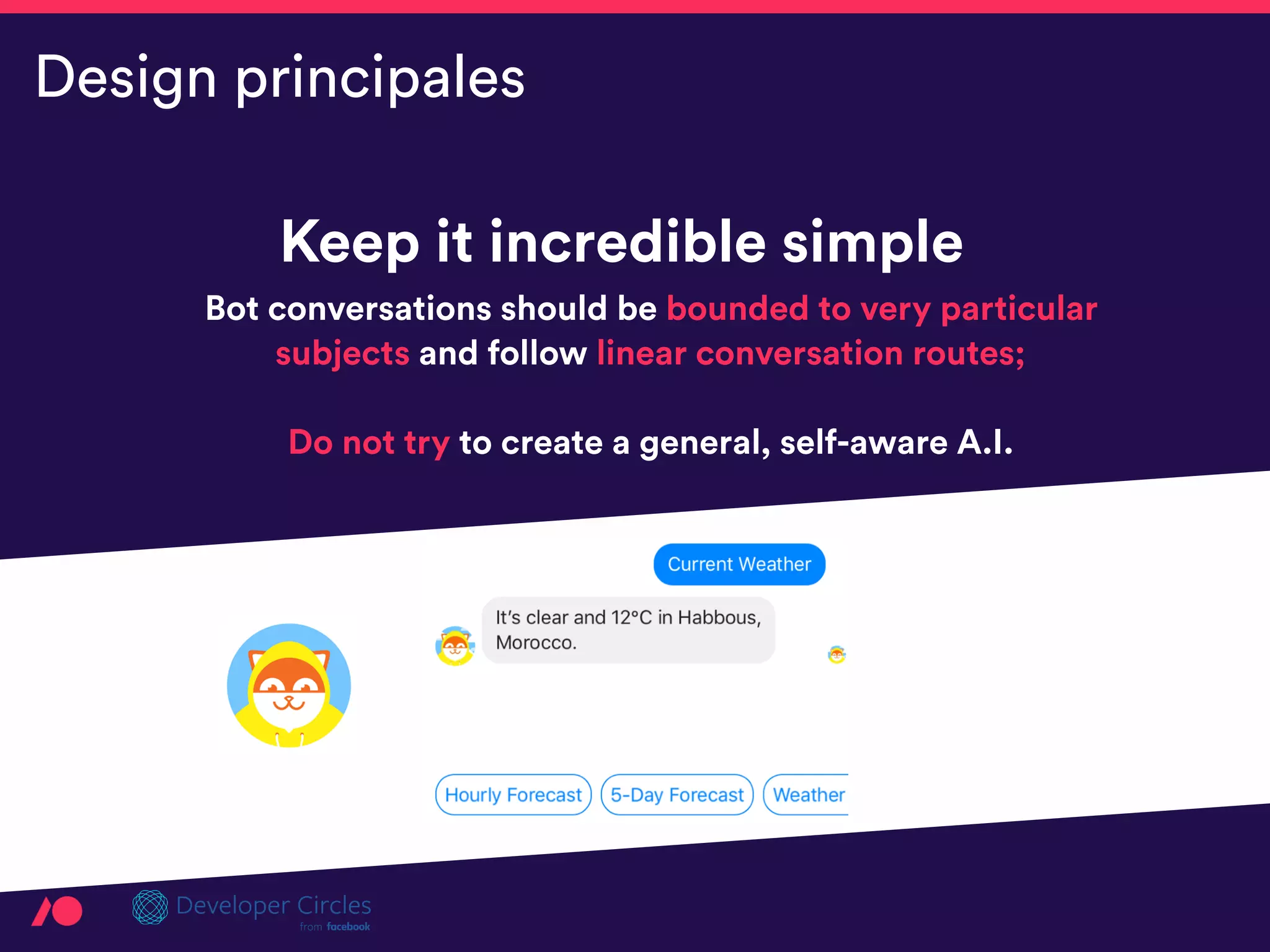 Keep it incredible simple
Bot conversations should be bounded to very particular
subjects and follow linear conversation routes;  
 
Do not try to create a general, self-aware A.I.
Design principales
 