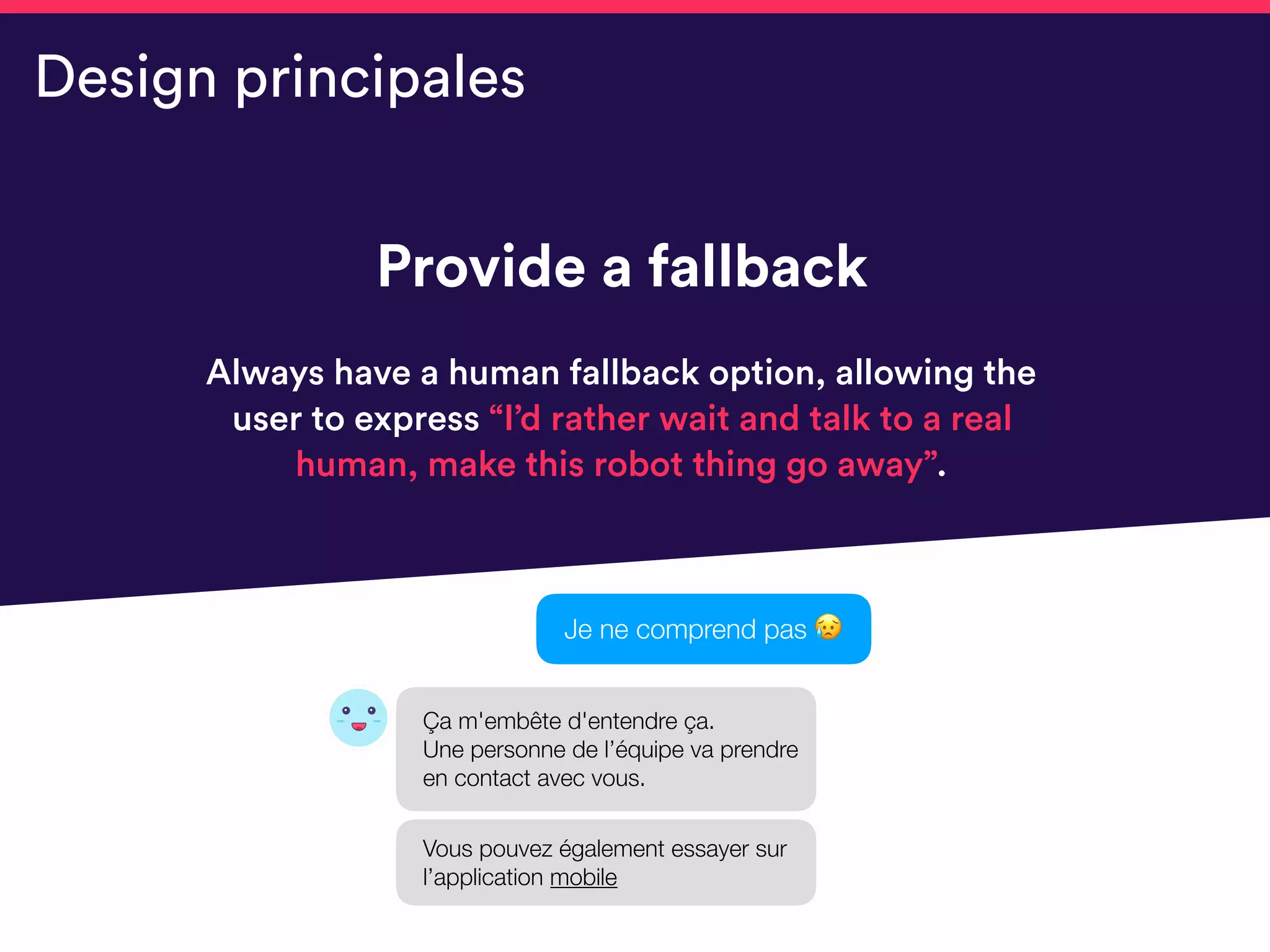 Provide a fallback
Always have a human fallback option, allowing the
user to express “I’d rather wait and talk to a real
human, make this robot thing go away”.
Design principales
Je ne comprend pas 😥
Ça m'embête d'entendre ça. 
Une personne de l’équipe va prendre
en contact avec vous.
Vous pouvez également essayer sur
l’application mobile
 