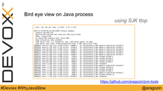 @aragozin#Devoxx #WhyJavaSlow
Bird eye view on Java process
using SJK ttop
> java –jar sjk.jar ttop -p 12345 -n 20 -o CPU
2016-11-07T00:09:50.091+0400 Process summary
process cpu=268.35%
application cpu=244.42% (user=222.50% sys=21.93%)
other: cpu=23.93%
GC cpu=6.28% (young=1.62%, old=4.66%)
heap allocation rate 1218mb/s
safe point rate: 1.5 (events/s) avg. safe point pause: 43.24ms
safe point sync time: 0.03% processing time: 6.39% (wallclock time)
[000056] user=17.45% sys= 0.62% alloc= 106mb/s - hz._hzInstance_2_dev.generic-operation.thread-0
[000094] user=17.76% sys= 0.31% alloc= 113mb/s - hz._hzInstance_3_dev.generic-operation.thread-1
[000093] user=16.83% sys= 0.00% alloc= 111mb/s - hz._hzInstance_3_dev.generic-operation.thread-0
[000020] user=16.06% sys= 0.15% alloc= 108mb/s - hz._hzInstance_1_dev.generic-operation.thread-0
[000021] user=15.44% sys= 0.15% alloc= 110mb/s - hz._hzInstance_1_dev.generic-operation.thread-1
[000057] user=14.36% sys= 0.00% alloc= 110mb/s - hz._hzInstance_2_dev.generic-operation.thread-1
[000105] user=13.59% sys= 0.00% alloc= 72mb/s - hz._hzInstance_3_dev.cached.thread-1
[000079] user=13.43% sys= 0.15% alloc= 67mb/s - hz._hzInstance_2_dev.cached.thread-3
[000042] user=10.96% sys= 0.62% alloc= 65mb/s - hz._hzInstance_1_dev.cached.thread-2
[000174] user=10.65% sys= 0.31% alloc= 66mb/s - hz._hzInstance_3_dev.cached.thread-7
[000123] user= 8.96% sys= 0.00% alloc= 55mb/s - hz._hzInstance_4_dev.response
[000129] user= 7.72% sys= 0.31% alloc= 21mb/s - hz._hzInstance_4_dev.generic-operation.thread-0
[000168] user= 6.95% sys= 0.62% alloc= 33mb/s - hz._hzInstance_1_dev.cached.thread-6
[000178] user= 7.57% sys= 0.00% alloc= 32mb/s - hz._hzInstance_2_dev.cached.thread-9
[000166] user= 6.48% sys= 0.46% alloc= 33mb/s - hz._hzInstance_1_dev.cached.thread-5
[000130] user= 6.02% sys= 0.62% alloc= 20mb/s - hz._hzInstance_4_dev.generic-operation.thread-1
[000181] user= 5.56% sys= 0.00% alloc= 34mb/s - hz._hzInstance_2_dev.cached.thread-12
[000014] user= 2.32% sys= 0.15% alloc= 7345kb/s - hz._hzInstance_1_dev.response
https://github.com/aragozin/jvm-tools
 