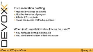 @aragozin#Devoxx #WhyJavaSlow
Instrumentation profiling
 Modifies byte code at runtime
 Modifies behavior of program
 Affects JIT compilation
 Probe can access method arguments
When instrumentation should/can be used?
 You narrowed down problem area
 You need more context to find root cause
 
