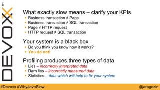 @aragozin#Devoxx #WhyJavaSlow
What exactly slow means – clarify your KPIs
 Business transaction ≠ Page
 Business transaction ≠ SQL transaction
 Page ≠ HTTP request
 HTTP request ≠ SQL transaction
Your system is a black box
 Do you think you know how it works?
 You do not!
Profiling produces three types of data
 Lies – incorrectly interpreted data
 Darn lies – incorrectly measured data
 Statistics – data which will help to fix your system
 