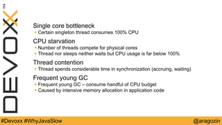 @aragozin#Devoxx #WhyJavaSlow
Single core bottleneck
 Certain singleton thread consumes 100% CPU
CPU starvation
 Number of threads compete for physical cores
 Thread nor sleeps neither waits but CPU usage is far below 100%
Thread contention
 Thread spends considerable time in synchronization (accruing, waiting)
Frequent young GC
 Frequent young GC – consume handful of CPU budget
 Caused by intensive memory allocation in application code
 