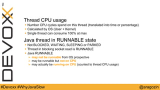 @aragozin#Devoxx #WhyJavaSlow
Thread CPU usage
 Number CPU cycles spend on this thread (translated into time or percentage)
 Calculated by OS (User + Kernel)
 Single thread can consume 100% at max
Java thread in RUNNABLE state
 Not BLOCKED, WAITING, SLEEPING or PARKED
 Thread in blocking socket read is RUNNABLE
 Java RUNNABLE
 may not be runnable from OS prospective
 may be runnable but not on CPU
 may actually be running on CPU (counted to thread CPU usage)
 
