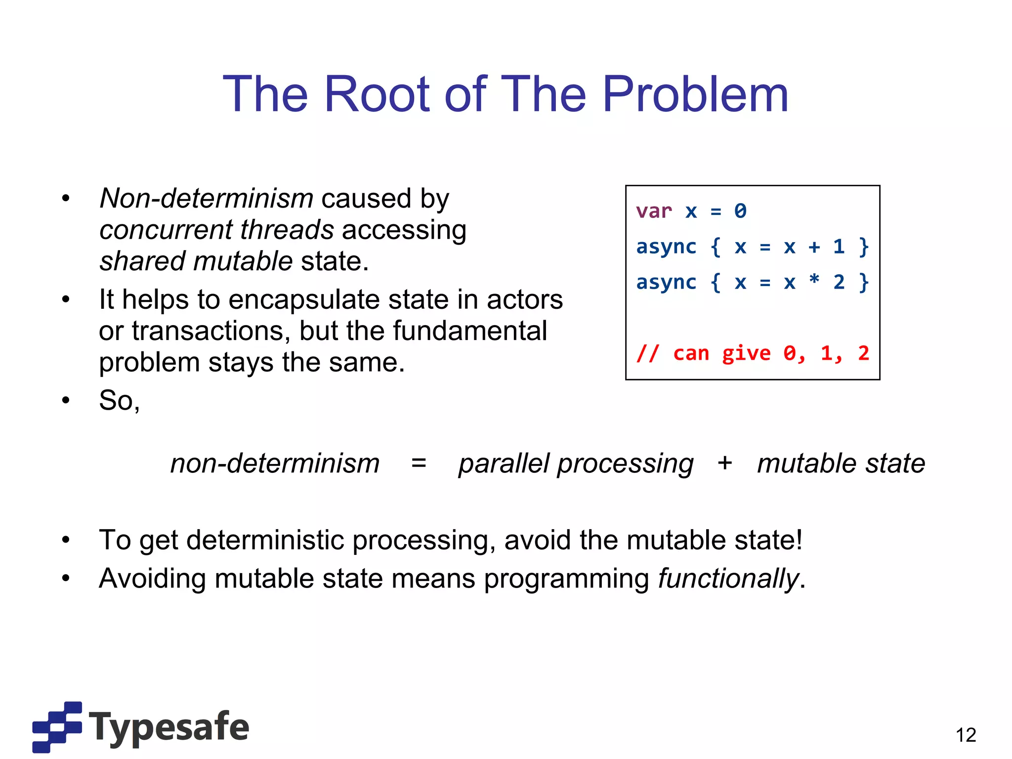 The Root of The Problem Non-determinism  caused by  concurrent threads  accessing  shared mutable  state. It helps to encapsulate state in actors  or transactions, but the fundamental  problem stays the same. So,   non-determinism  =  parallel processing   +  mutable state To get deterministic processing, avoid the mutable state! Avoiding mutable state means programming  functionally . var  x = 0 async { x = x + 1 } async { x = x * 2 } // can give 0, 1, 2 