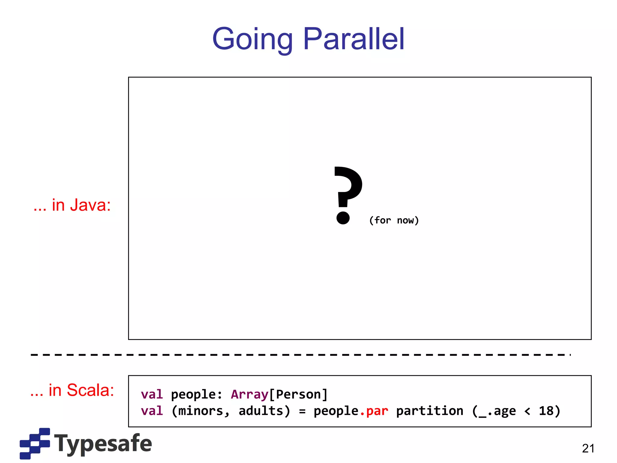 Going Parallel ? (for now) ... in Java: ... in Scala: val  people:  Array [Person] val   (minors, adults) = people .par  partition (_.age < 18) 
