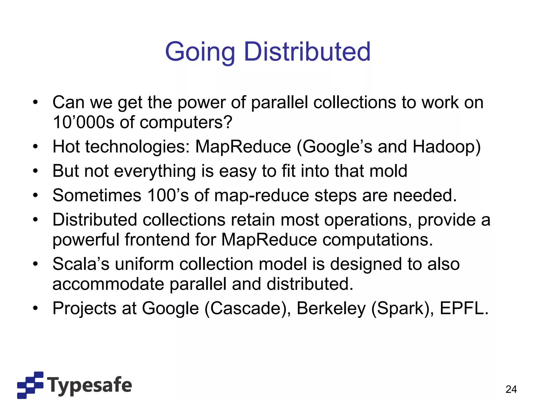 Going Distributed Can we get the power of parallel collections to work on 10’000s of computers? Hot technologies: MapReduce (Google’s and Hadoop) But not everything is easy to fit into that mold Sometimes 100’s of map-reduce steps are needed. Distributed collections retain most operations, provide a powerful frontend for MapReduce computations. Scala’s uniform collection model is designed to also accommodate parallel and distributed. Projects at Google (Cascade), Berkeley (Spark), EPFL. 