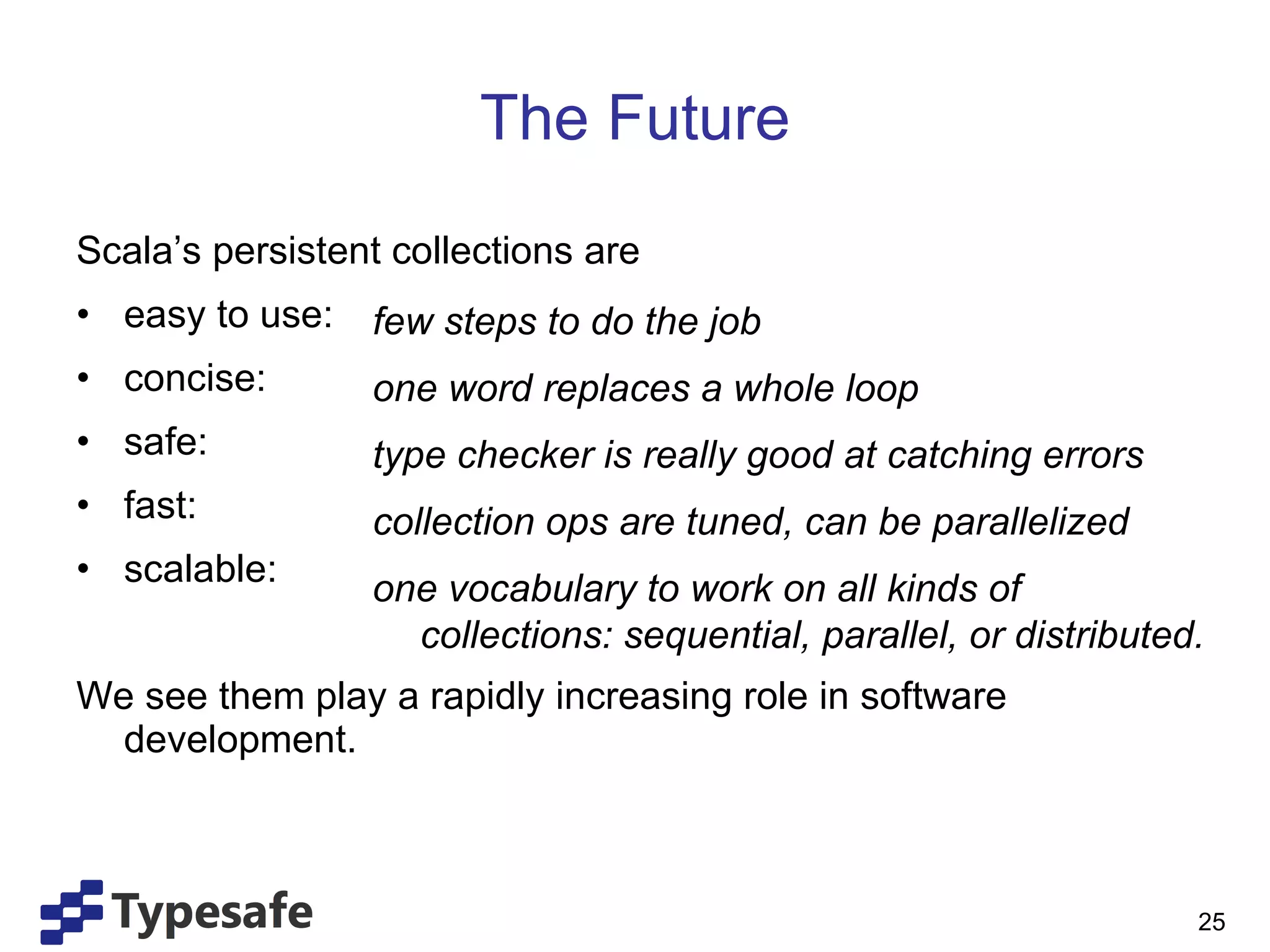 The Future Scala’s persistent collections are easy to use: concise: safe: fast: scalable: We see them play a rapidly increasing role in software development. few steps to do the job one word replaces a whole loop type checker is really good at catching errors collection ops are tuned, can be parallelized one vocabulary to work on all kinds of collections: sequential, parallel, or distributed. 