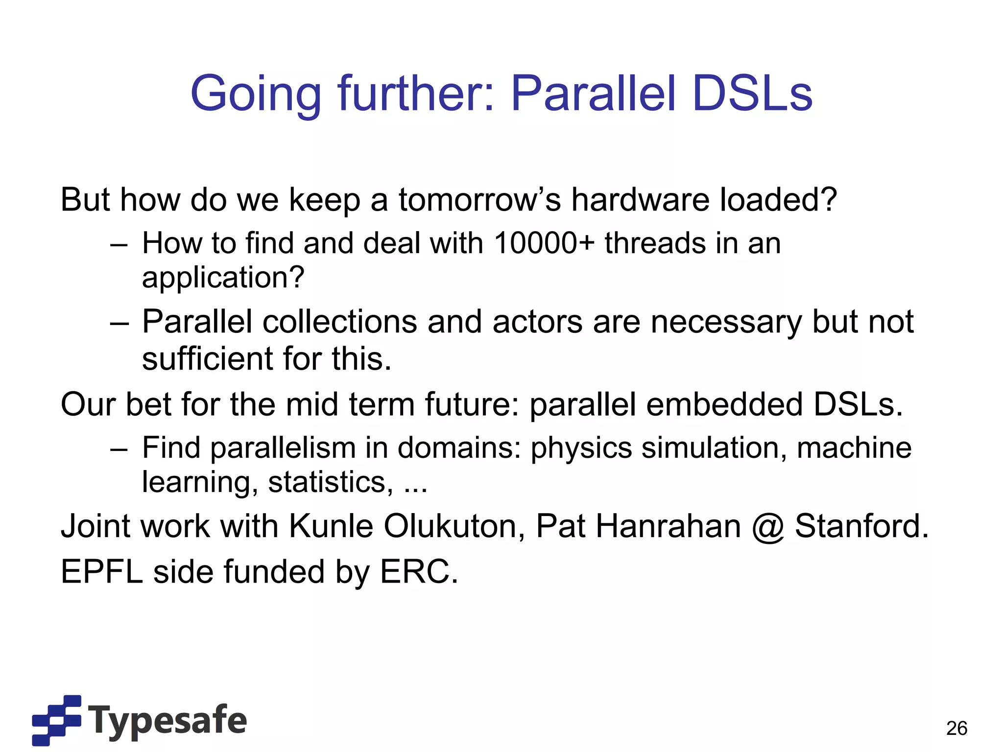 Going further: Parallel DSLs But how do we keep a tomorrow’s hardware loaded? How to find and deal with 10000+ threads in an application? Parallel collections and actors are necessary but not sufficient for this. Our bet for the mid term future: parallel embedded DSLs. Find parallelism in domains: physics simulation, machine learning, statistics, ... Joint work with Kunle Olukuton, Pat Hanrahan @ Stanford. EPFL side funded by ERC. 