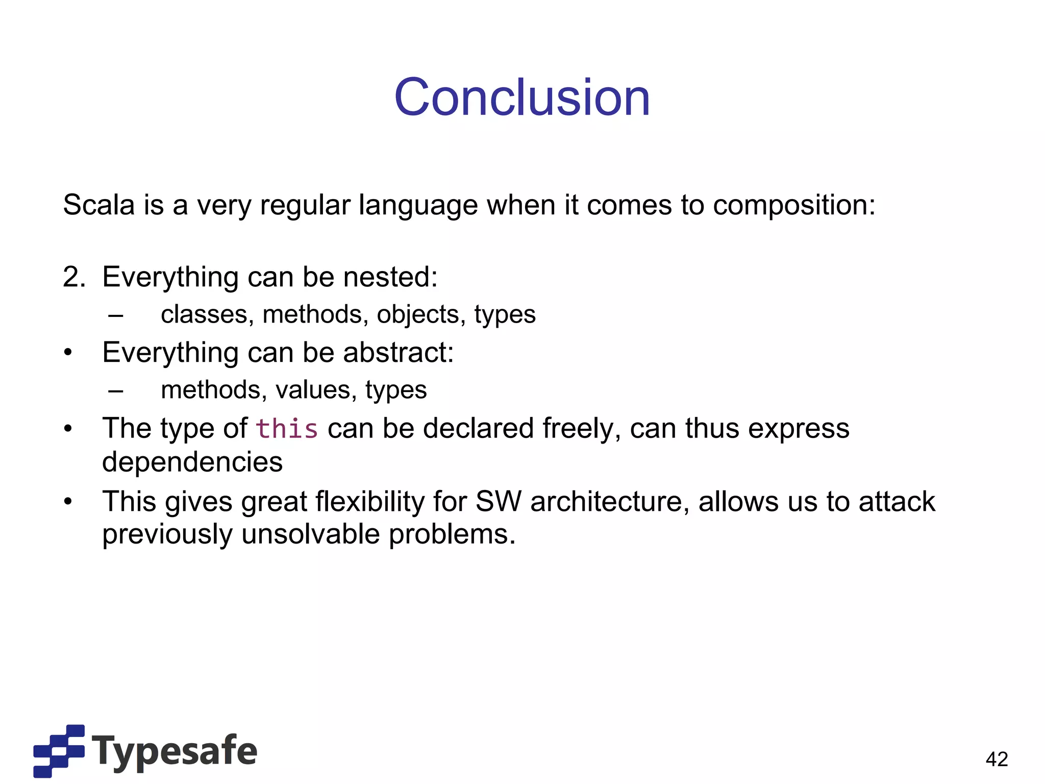 Conclusion Scala is a very regular language when it comes to composition: Everything can be nested: classes, methods, objects, types Everything can be abstract: methods, values, types The type of  this   can be declared freely, can thus express dependencies  This gives great flexibility for SW architecture, allows us to attack previously unsolvable problems. 