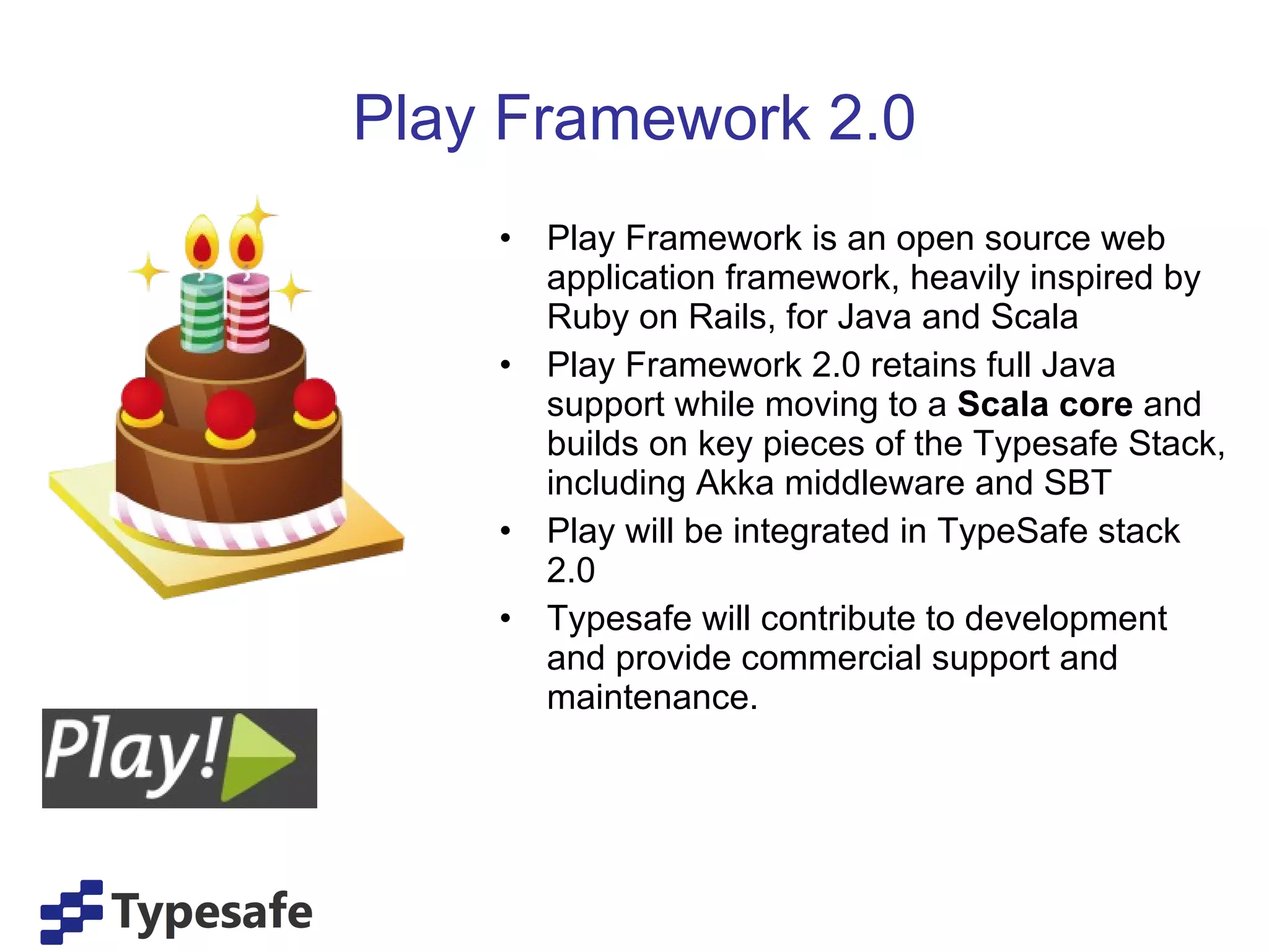 Play Framework 2.0 Play Framework is an open source web application framework, heavily inspired by Ruby on Rails, for Java and Scala Play Framework 2.0 retains full Java support while moving to a  Scala core  and builds on key pieces of the Typesafe Stack, including Akka middleware and SBT Play will be integrated in TypeSafe stack 2.0 Typesafe will contribute to development and provide commercial support and maintenance. 