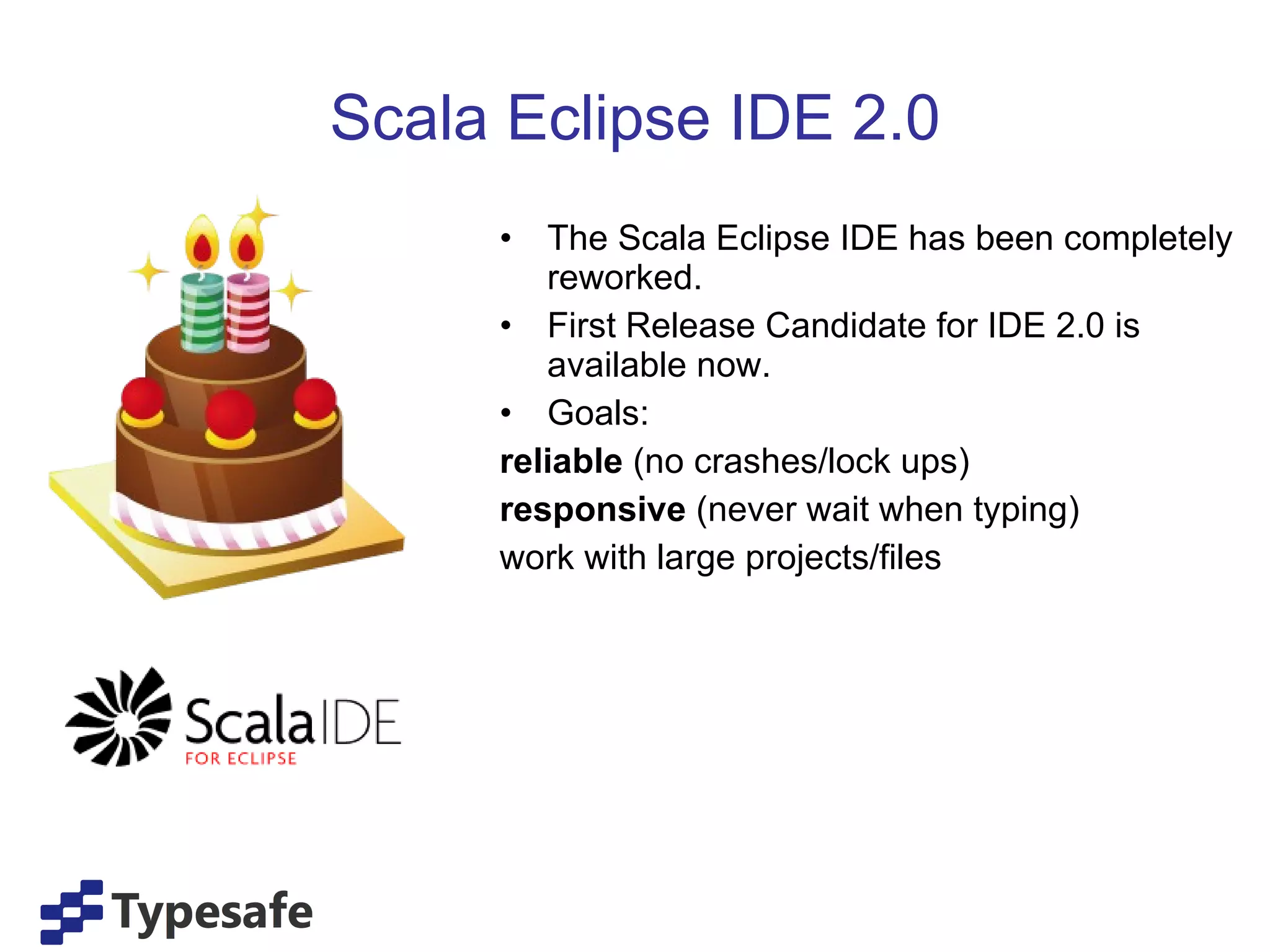Scala Eclipse IDE 2.0 The Scala Eclipse IDE has been completely reworked. First Release Candidate for IDE 2.0 is available now. Goals: reliable  (no crashes/lock ups) responsive  (never wait when typing) work with large projects/files 