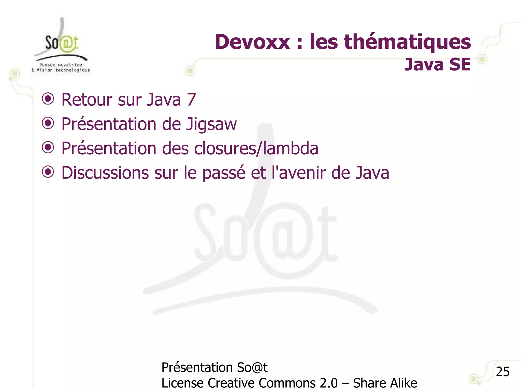 Devoxx : les thématiques Java SE Présentation So@t License Creative Commons 2.0 – Share Alike Retour sur Java 7 Présentation de Jigsaw Présentation des closures/lambda Discussions sur le passé et l'avenir de Java 