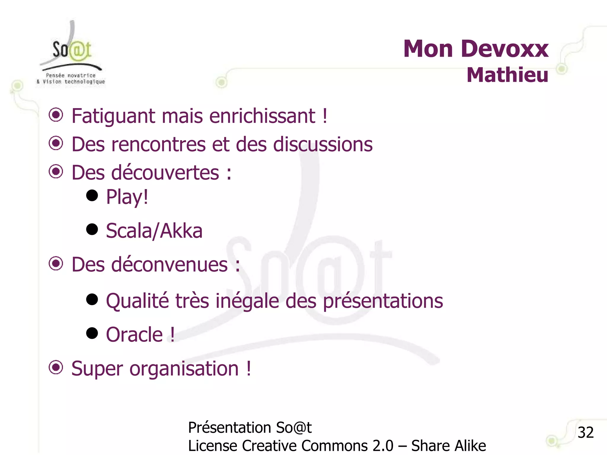 Mon Devoxx Mathieu Présentation So@t License Creative Commons 2.0 – Share Alike Fatiguant mais enrichissant ! Des rencontres et des discussions Des découvertes : Play! Scala/Akka Des déconvenues : Qualité très inégale des présentations Oracle ! Super organisation ! 