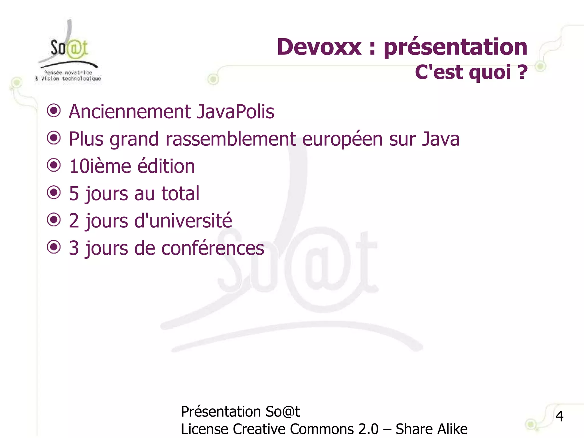 Devoxx : présentation C'est quoi ? Présentation So@t License Creative Commons 2.0 – Share Alike Anciennement JavaPolis Plus grand rassemblement européen sur Java 10ième édition 5 jours au total 2 jours d'université 3 jours de conférences 