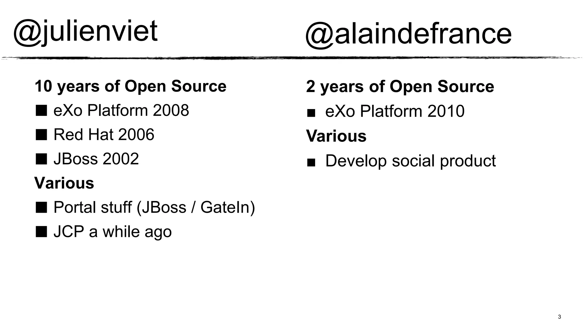 @julienviet                        @alaindefrance
 10 years of Open Source           2 years of Open Source
 ■ eXo Platform 2008               ■ eXo Platform 2010
 ■ Red Hat 2006                    Various
 ■ JBoss 2002                      ■ Develop social product
 Various
 ■ Portal stuff (JBoss / GateIn)
 ■ JCP a while ago


                                                              3
 
