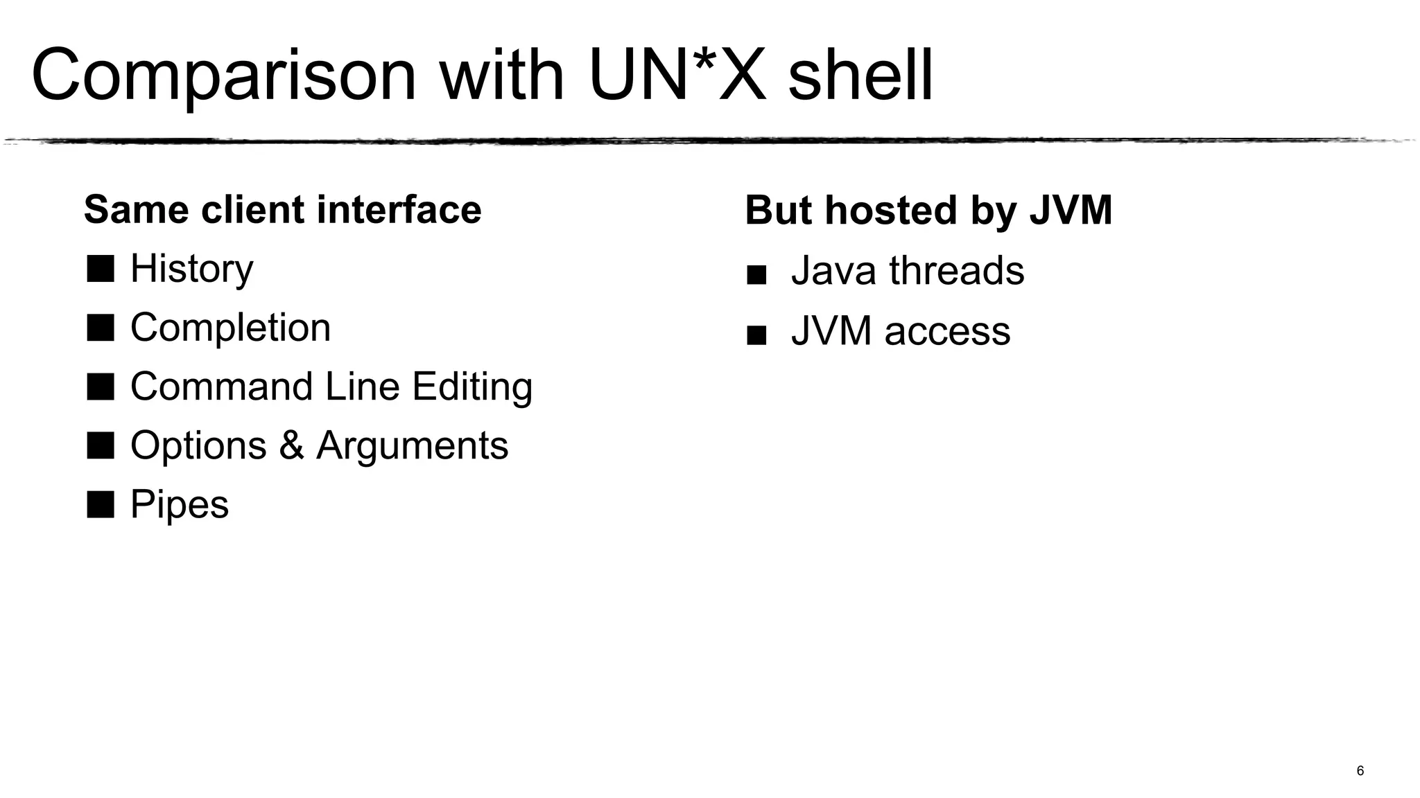 Comparison with UN*X shell
 Same client interface    But hosted by JVM
 ■ History                ■ Java threads
 ■ Completion             ■ JVM access
 ■ Command Line Editing
 ■ Options & Arguments
 ■ Pipes



                                              6
 
