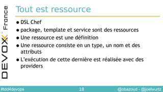 @obazoud - @joelwurtz#tdd4devops 18
Tout est ressource
•DSL Chef
•package, template et service sont des ressources
•Une ressource est une définition
•Une ressource consiste en un type, un nom et des
attributs
•L’exécution de cette dernière est réalisée avec des
providers
 